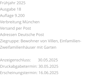 Frühjahr 2025 Ausgabe 18 Auflage 9.200 Verbreitung München Versand per Post Adressen Deutsche Post Ziegruppe: Bewohner von Villen, Einfamilien-Zweifamilienhäuser mit Garten  Anzeigenschluss: 	 30.05.2025 Druckabgabetermin: 30.05.2025 Erscheinungstermin: 16.06.2025