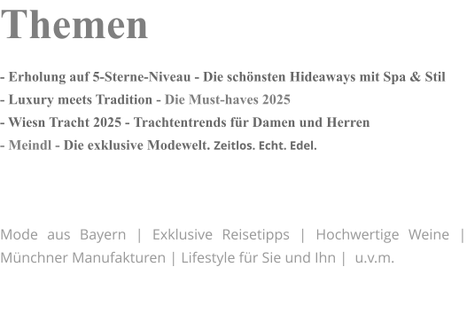 Themen - Erholung auf 5-Sterne-Niveau - Die schönsten Hideaways mit Spa & Stil - Luxury meets Tradition - Die Must-haves 2025 - Wiesn Tracht 2025 - Trachtentrends für Damen und Herren - Meindl - Die exklusive Modewelt. Zeitlos. Echt. Edel.    Mode aus Bayern | Exklusive Reisetipps | Hochwertige Weine | Münchner Manufakturen | Lifestyle für Sie und Ihn |  u.v.m.