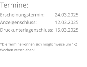 Termine: Erscheinungstermin: 	24.03.2025 Anzeigenschluss: 	  	12.03.2025 Druckunterlagenschluss:	15.03.2025  *Die Termine können sich möglichweise um 1-2 Wochen verschieben!