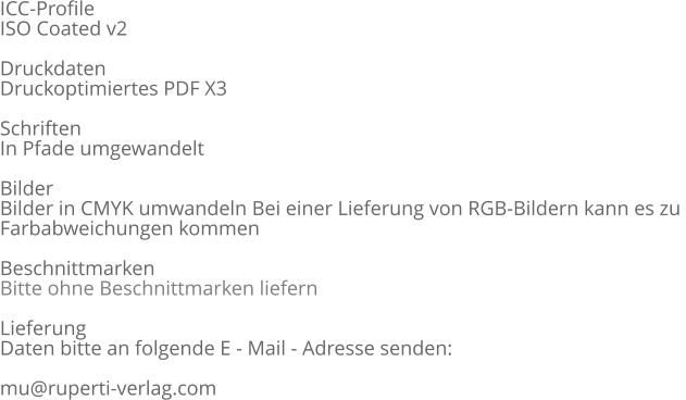 ICC-Profile  ISO Coated v2  Druckdaten  Druckoptimiertes PDF X3  Schriften  In Pfade umgewandelt  Bilder  Bilder in CMYK umwandeln Bei einer Lieferung von RGB-Bildern kann es zu  Farbabweichungen kommen  Beschnittmarken Bitte ohne Beschnittmarken liefern  Lieferung  Daten bitte an folgende E - Mail - Adresse senden:  mu@ruperti-verlag.com